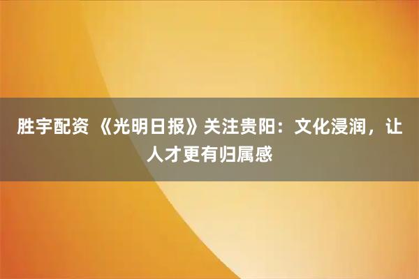 胜宇配资 《光明日报》关注贵阳：文化浸润，让人才更有归属感