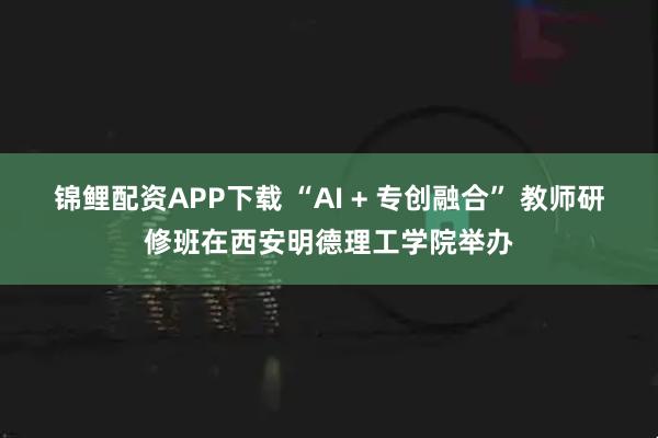 锦鲤配资APP下载 “AI + 专创融合” 教师研修班在西安明德理工学院举办