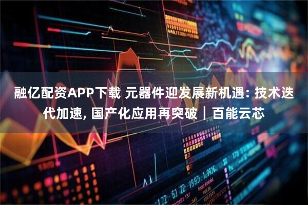 融亿配资APP下载 元器件迎发展新机遇: 技术迭代加速, 国产化应用再突破┃百能云芯