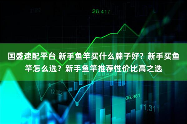 国盛速配平台 新手鱼竿买什么牌子好？新手买鱼竿怎么选？新手鱼竿推荐性价比高之选