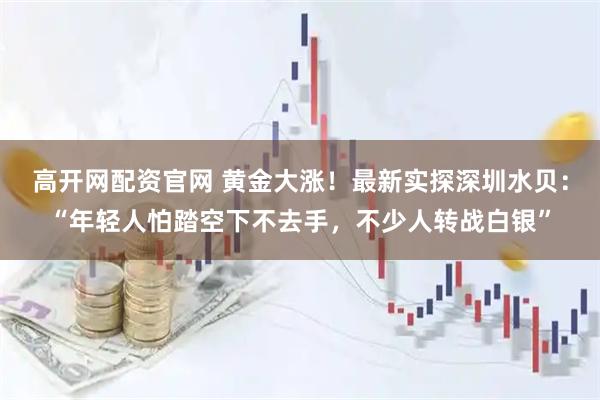 高开网配资官网 黄金大涨!最新实探深圳水贝:“年轻人怕踏空下不去手,不少人转战白银”