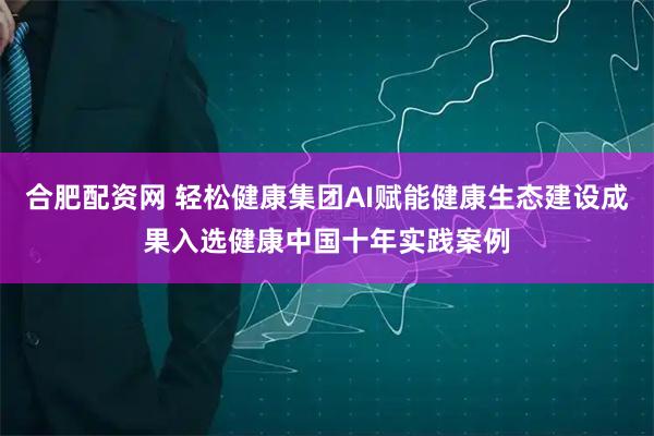 合肥配资网 轻松健康集团AI赋能健康生态建设成果入选健康中国十年实践案例