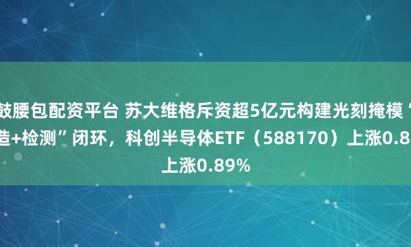 鼓腰包配资平台 苏大维格斥资超5亿元构建光刻掩模“制造+检测”闭环，科创半导体ETF（588170）上涨0.89%