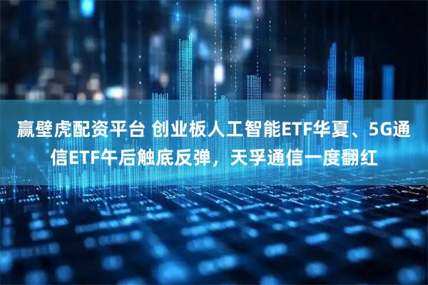 赢壁虎配资平台 创业板人工智能ETF华夏、5G通信ETF午后触底反弹,天孚通信一度翻红