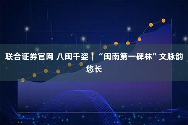 联合证券官网 八闽千姿|“闽南第一碑林”文脉韵悠长