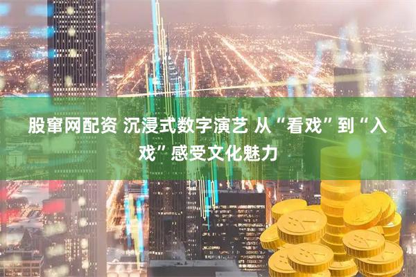 股窜网配资 沉浸式数字演艺 从“看戏”到“入戏”感受文化魅力