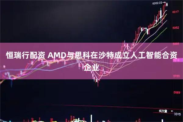 恒瑞行配资 AMD与思科在沙特成立人工智能合资企业