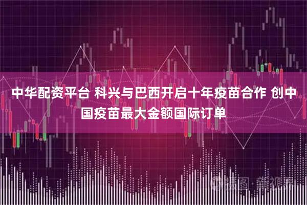 中华配资平台 科兴与巴西开启十年疫苗合作 创中国疫苗最大金额国际订单