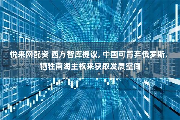 悦来网配资 西方智库提议, 中国可背弃俄罗斯, 牺牲南海主权来获取发展空间