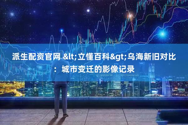 派生配资官网 <立懂百科>乌海新旧对比:城市变迁的影像记录