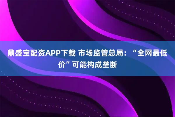 鼎盛宝配资APP下载 市场监管总局:“全网最低价”可能构成垄断
