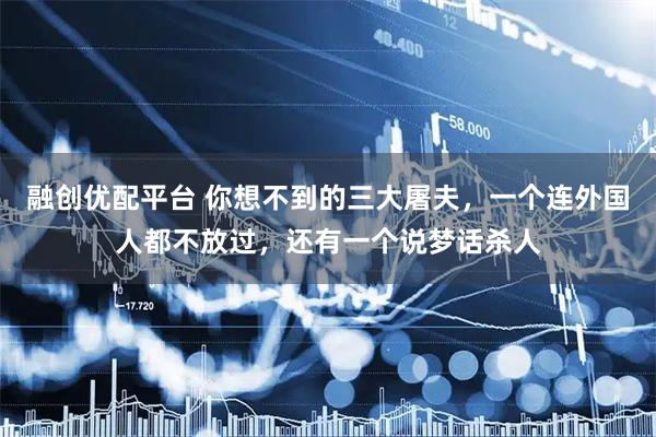 融创优配平台 你想不到的三大屠夫，一个连外国人都不放过，还有一个说梦话杀人