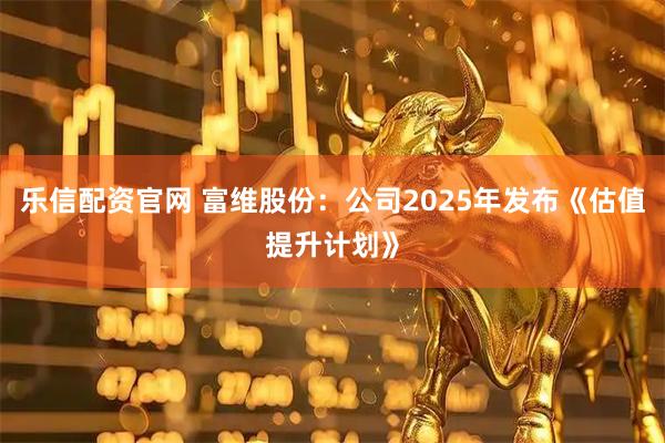 乐信配资官网 富维股份：公司2025年发布《估值提升计划》