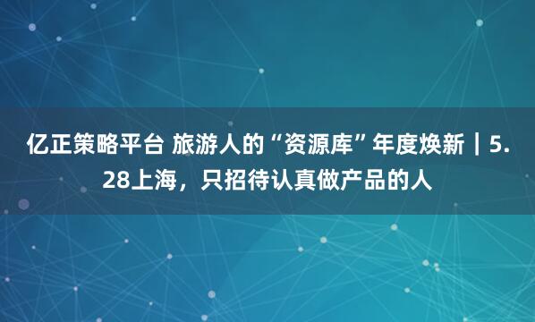 亿正策略平台 旅游人的“资源库”年度焕新｜5.28上海，只招待认真做产品的人