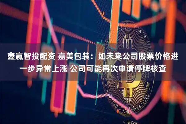 鑫赢智投配资 嘉美包装：如未来公司股票价格进一步异常上涨 公司可能再次申请停牌核查