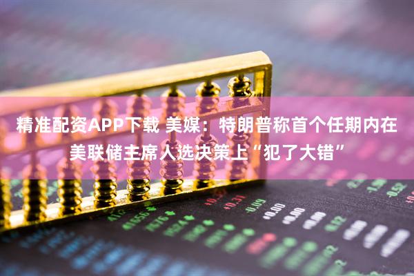 精准配资APP下载 美媒：特朗普称首个任期内在美联储主席人选决策上“犯了大错”