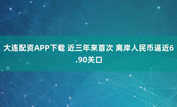 大连配资APP下载 近三年来首次 离岸人民币逼近6.90关口