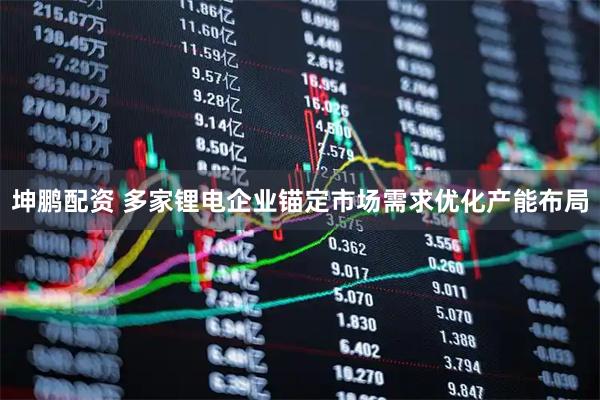 坤鹏配资 多家锂电企业锚定市场需求优化产能布局