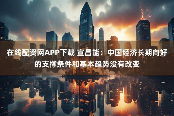 在线配资网APP下载 宣昌能：中国经济长期向好的支撑条件和基本趋势没有改变