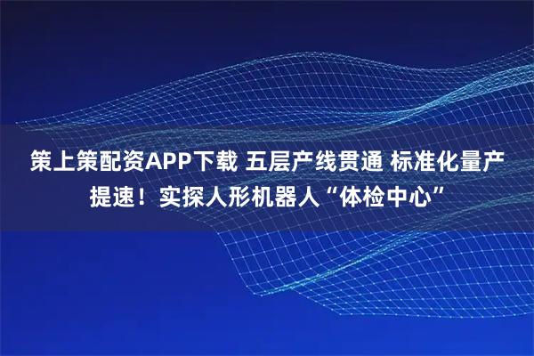策上策配资APP下载 五层产线贯通 标准化量产提速！实探人形机器人“体检中心”