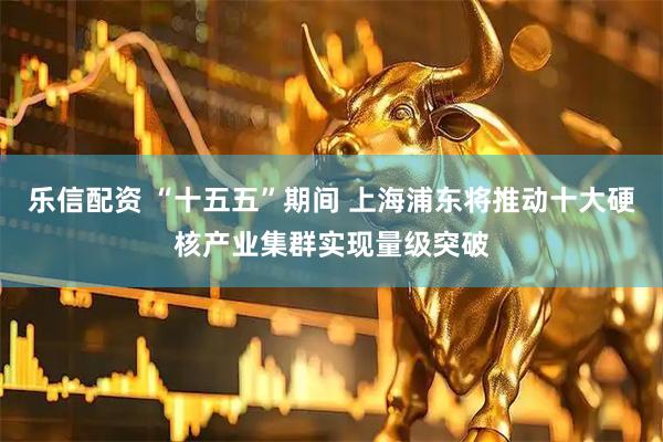 乐信配资 “十五五”期间 上海浦东将推动十大硬核产业集群实现量级突破