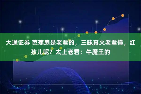 大通证券 芭蕉扇是老君的，三昧真火老君懂，红孩儿呢？太上老君：牛魔王的