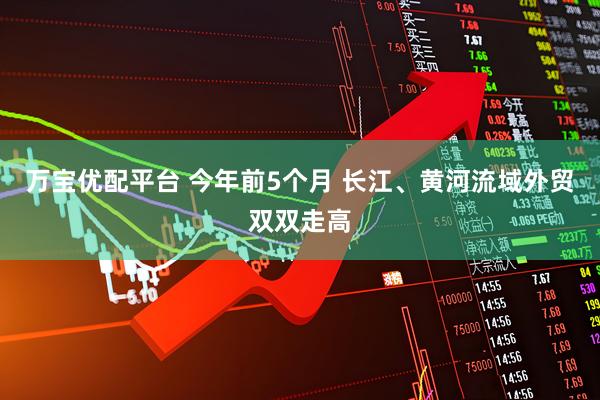 万宝优配平台 今年前5个月 长江、黄河流域外贸双双走高