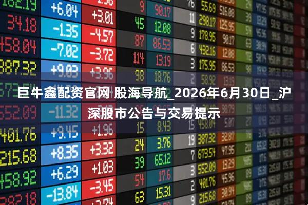 巨牛鑫配资官网 股海导航_2026年6月30日_沪深股市公告与交易提示