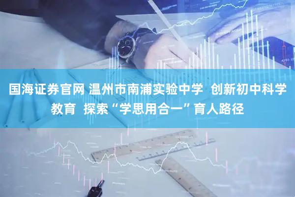 国海证券官网 温州市南浦实验中学  创新初中科学教育  探索“学思用合一”育人路径