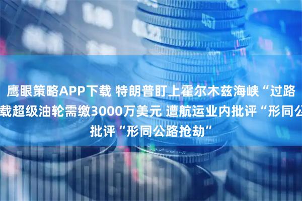 鹰眼策略APP下载 特朗普盯上霍尔木兹海峡“过路费”！满载超级油轮需缴3000万美元 遭航运业内批评“形同公路抢劫”