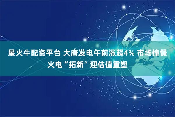 星火牛配资平台 大唐发电午前涨超4% 市场憧憬火电“拓新”迎估值重塑