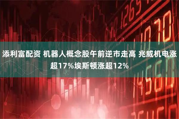 添利富配资 机器人概念股午前逆市走高 兆威机电涨超17%埃斯顿涨超12%